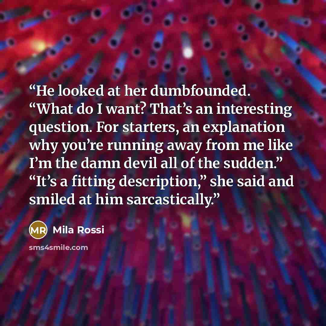 “He looked at her dumbfounded. “What do I want? That’s an interesting question. For starters, an explanation why you’re running away from me like I’m the damn devil all of the sudden.” “It’s a fitting description,” she said and smiled at him sarcastically.” quote by Mila Rossi