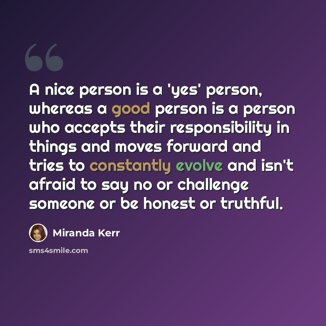 “A nice person is a 'yes' person, whereas a good person is a person who accepts their responsibility in things and moves forward and tries to constantly evolve and isn't afraid to say no or challenge someone or be honest or truthful.” quote by Miranda Kerr