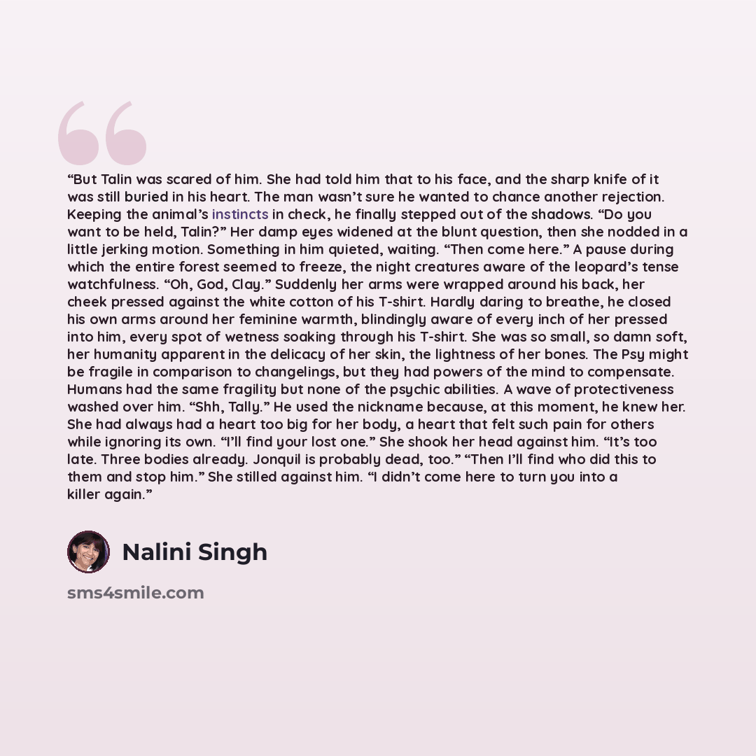 “But Talin was scared of him. She had told him that to his face, and the sharp knife of it was still buried in his heart. The man wasn’t sure he wanted to chance another rejection. Keeping the animal’s instincts in check, he finally stepped out of the shadows. “Do you want to be held, Talin?” Her…” quote by Nalini Singh