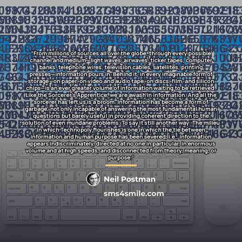 “From millions of sources all over the globe, through every possible channel and medium—light waves, airwaves, ticker tapes, computer banks, telephone wires, television cables, satellites, printing presses—information pours in. Behind it, in every imaginable form of storage—on paper, on video and…” quote by Neil Postman