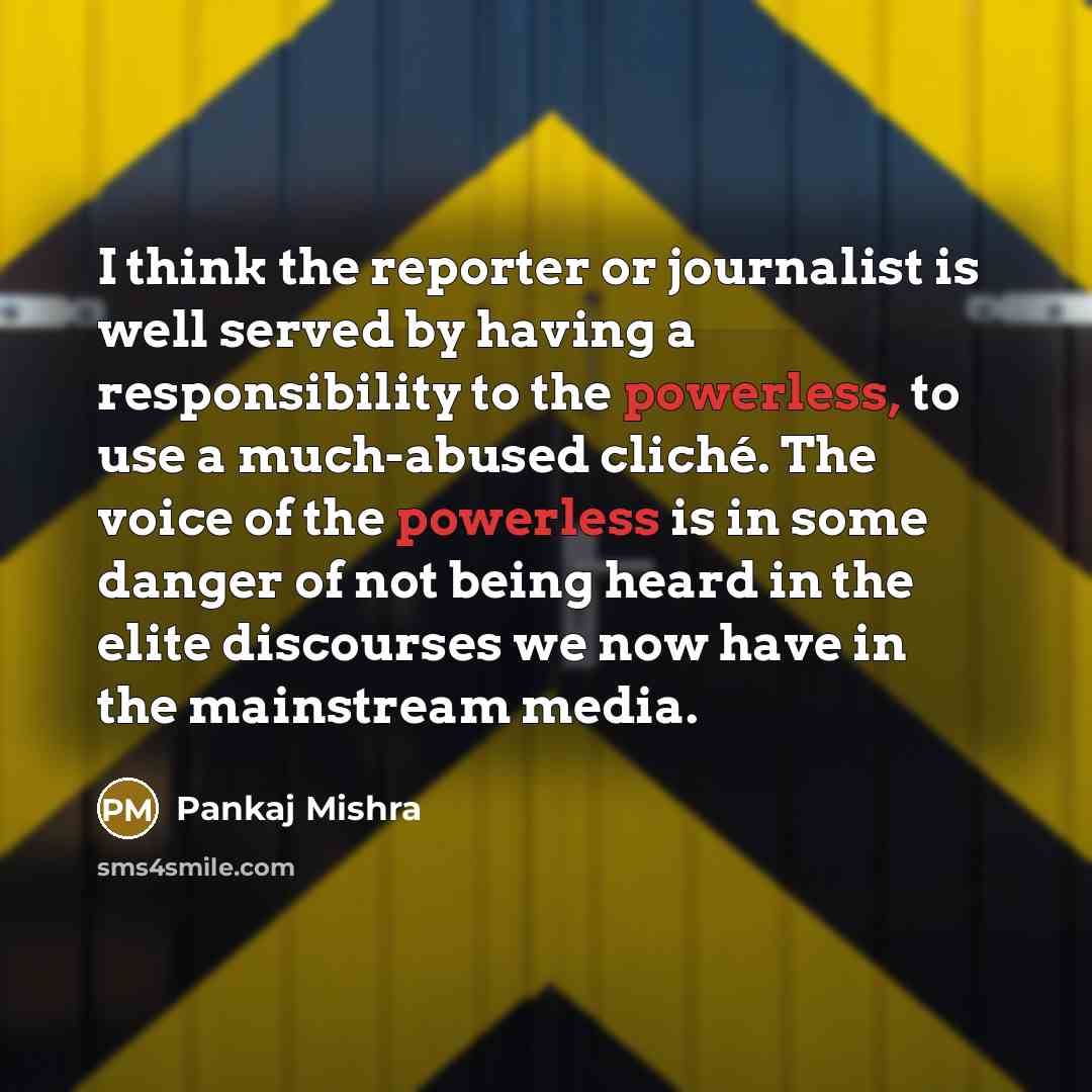 “I think the reporter or journalist is well served by having a responsibility to the powerless, to use a much-abused cliché. The voice of the powerless is in some danger of not being heard in the elite discourses we now have in the mainstream media.” quote by Pankaj Mishra