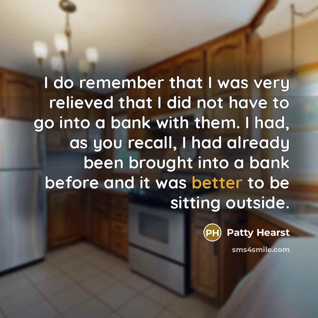 “I do remember that I was very relieved that I did not have to go into a bank with them. I had, as you recall, I had already been brought into a bank before and it was better to be sitting outside.” quote by Patty Hearst
