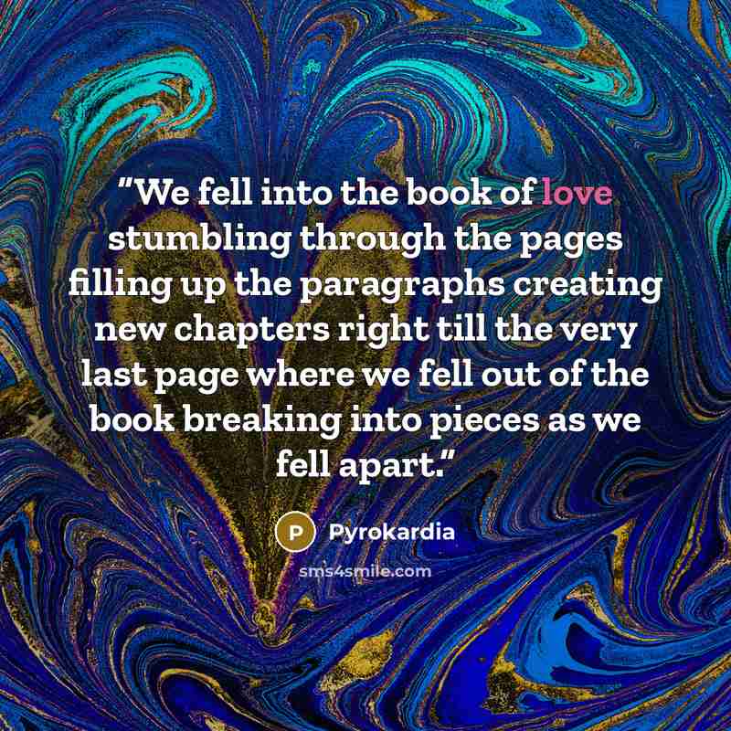 “We fell into the book of love stumbling through the pages filling up the paragraphs creating new chapters right till the very last page where we fell out of the book breaking into pieces as we fell apart.” quote by Pyrokardia