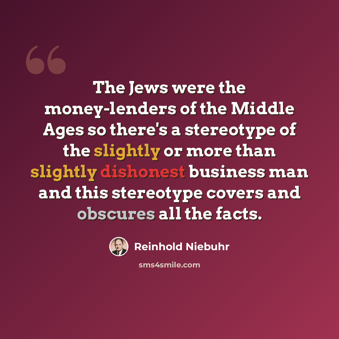 “The Jews were the money-lenders of the Middle Ages so there's a stereotype of the slightly or more than slightly dishonest business man and this stereotype covers and obscures all the facts.” quote by Reinhold Niebuhr