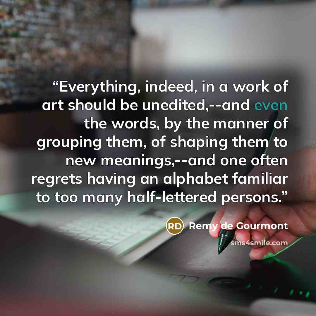“Everything, indeed, in a work of art should be unedited,--and even the words, by the manner of grouping them, of shaping them to new meanings,--and one often regrets having an alphabet familiar to too many half-lettered persons.” quote by Remy de Gourmont