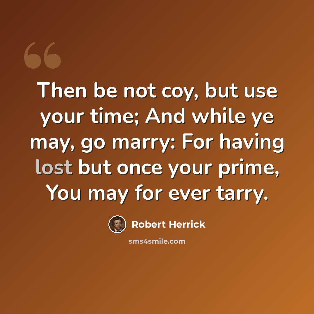 “Then be not coy, but use your time; And while ye may, go marry: For having lost but once your prime, You may for ever tarry.” quote by Robert Herrick