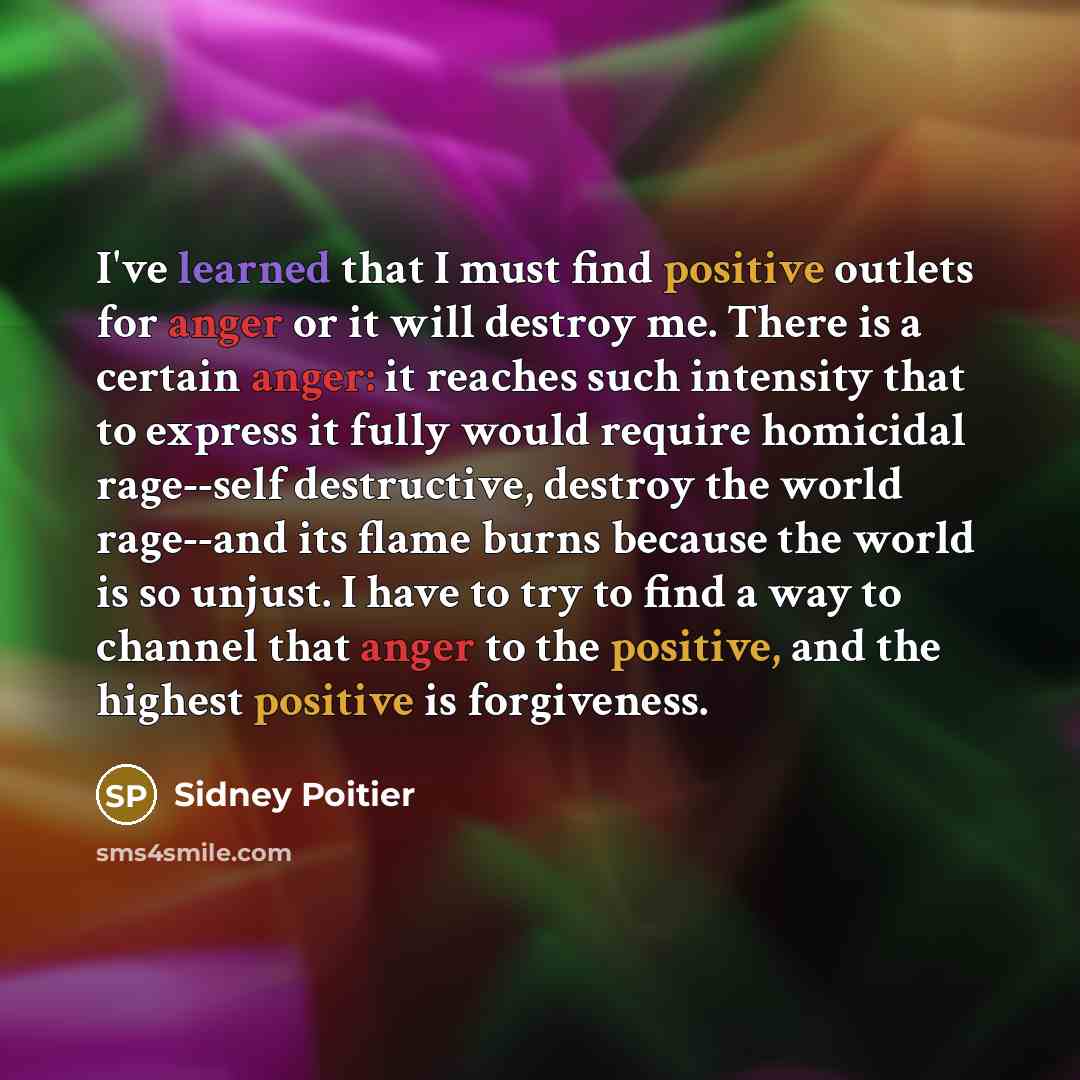 “I've learned that I must find positive outlets for anger or it will destroy me. There is a certain anger: it reaches such intensity that to express it fully would require homicidal rage--self destructive, destroy the world rage--and its flame burns because the world is so unjust. I have to try to…” quote by Sidney Poitier