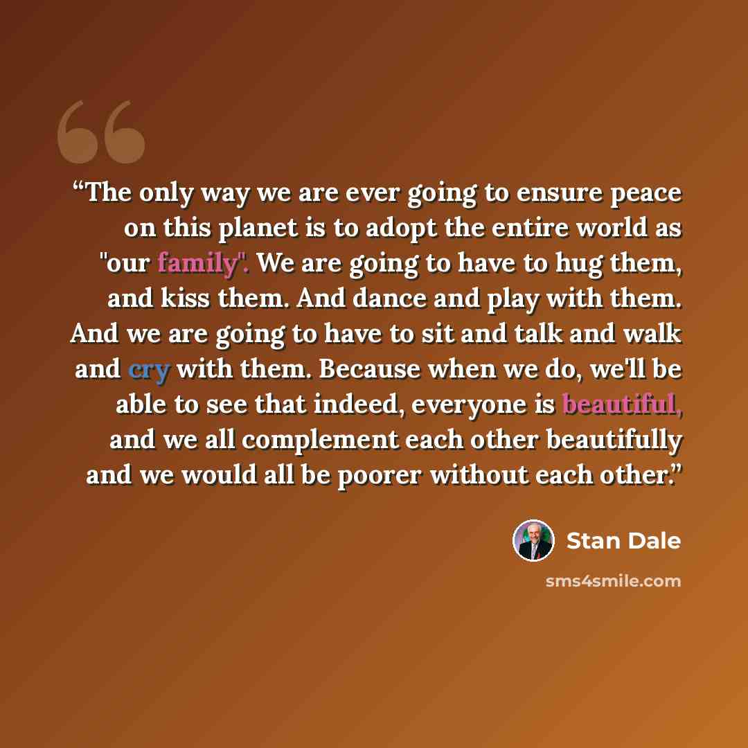 “The only way we are ever going to ensure peace on this planet is to adopt the entire world as "our family". We are going to have to hug them, and kiss them. And dance and play with them. And we are going to have to sit and talk and walk and cry with them. Because when we do, we'll be able to see…” quote by Stan Dale