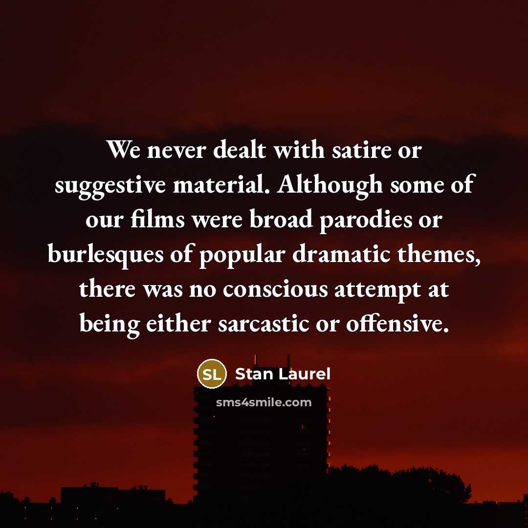 “We never dealt with satire or suggestive material. Although some of our films were broad parodies or burlesques of popular dramatic themes, there was no conscious attempt at being either sarcastic or offensive.” quote by Stan Laurel