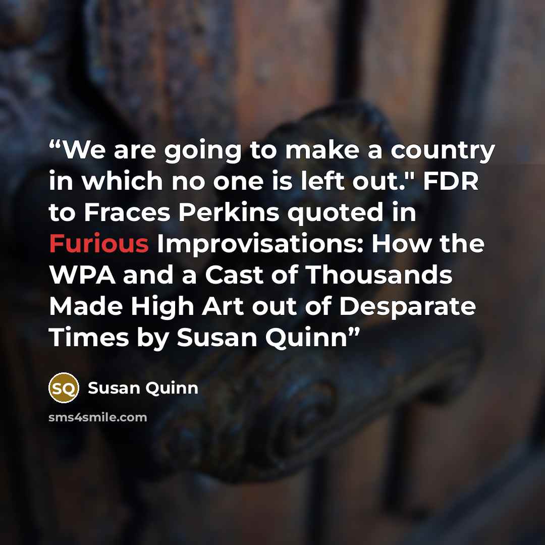 “We are going to make a country in which no one is left out." FDR to Fraces Perkins quoted in Furious Improvisations: How the WPA and a Cast of Thousands Made High Art out of Desparate Times by Susan Quinn” quote by Susan Quinn