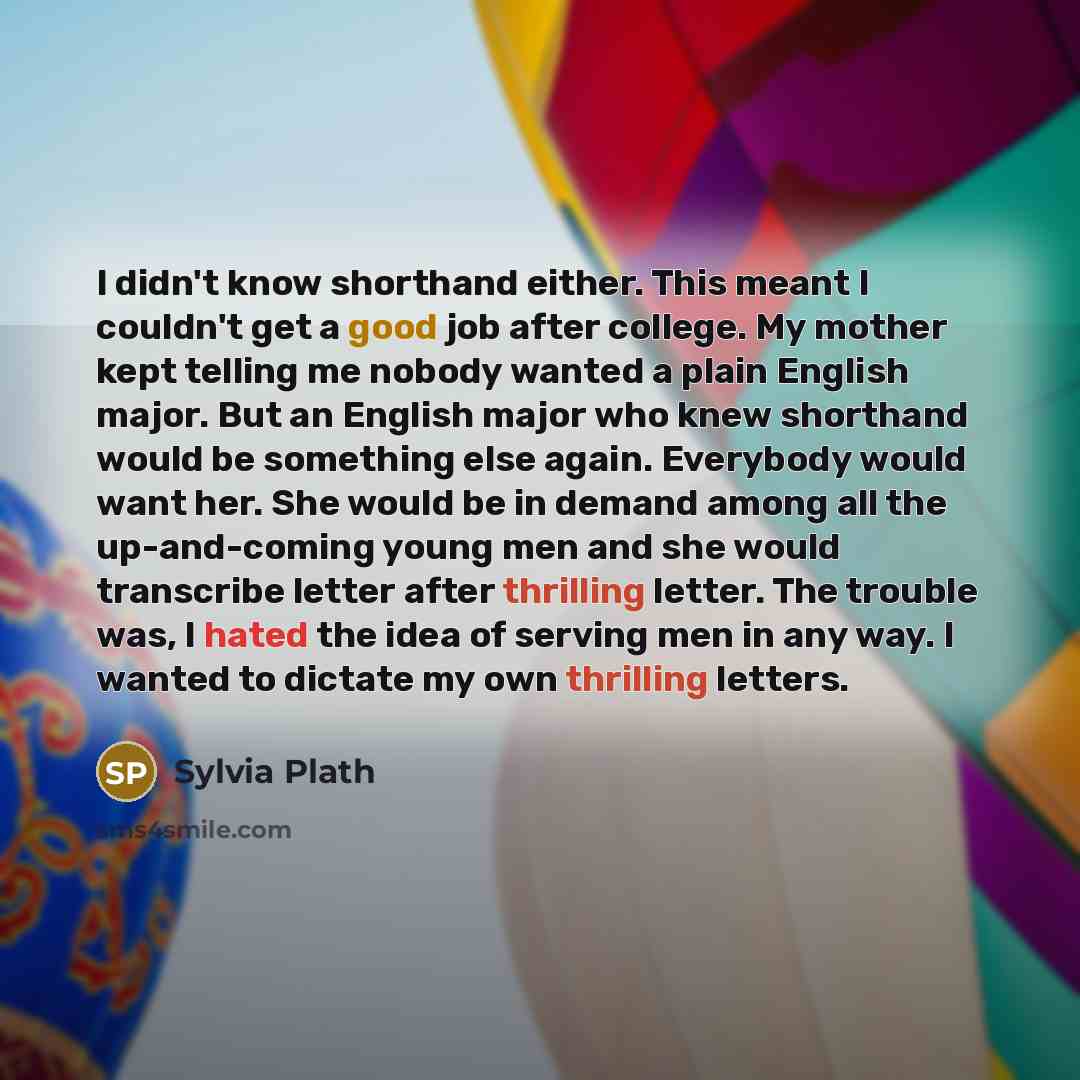 “I didn't know shorthand either. This meant I couldn't get a good job after college. My mother kept telling me nobody wanted a plain English major. But an English major who knew shorthand would be something else again. Everybody would want her. She would be in demand among all the up-and-coming…” quote by Sylvia Plath