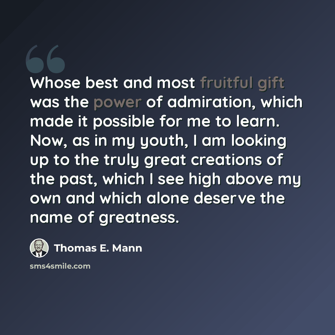 “Whose best and most fruitful gift was the power of admiration, which made it possible for me to learn. Now, as in my youth, I am looking up to the truly great creations of the past, which I see high above my own and which alone deserve the name of greatness.” quote by Thomas E. Mann