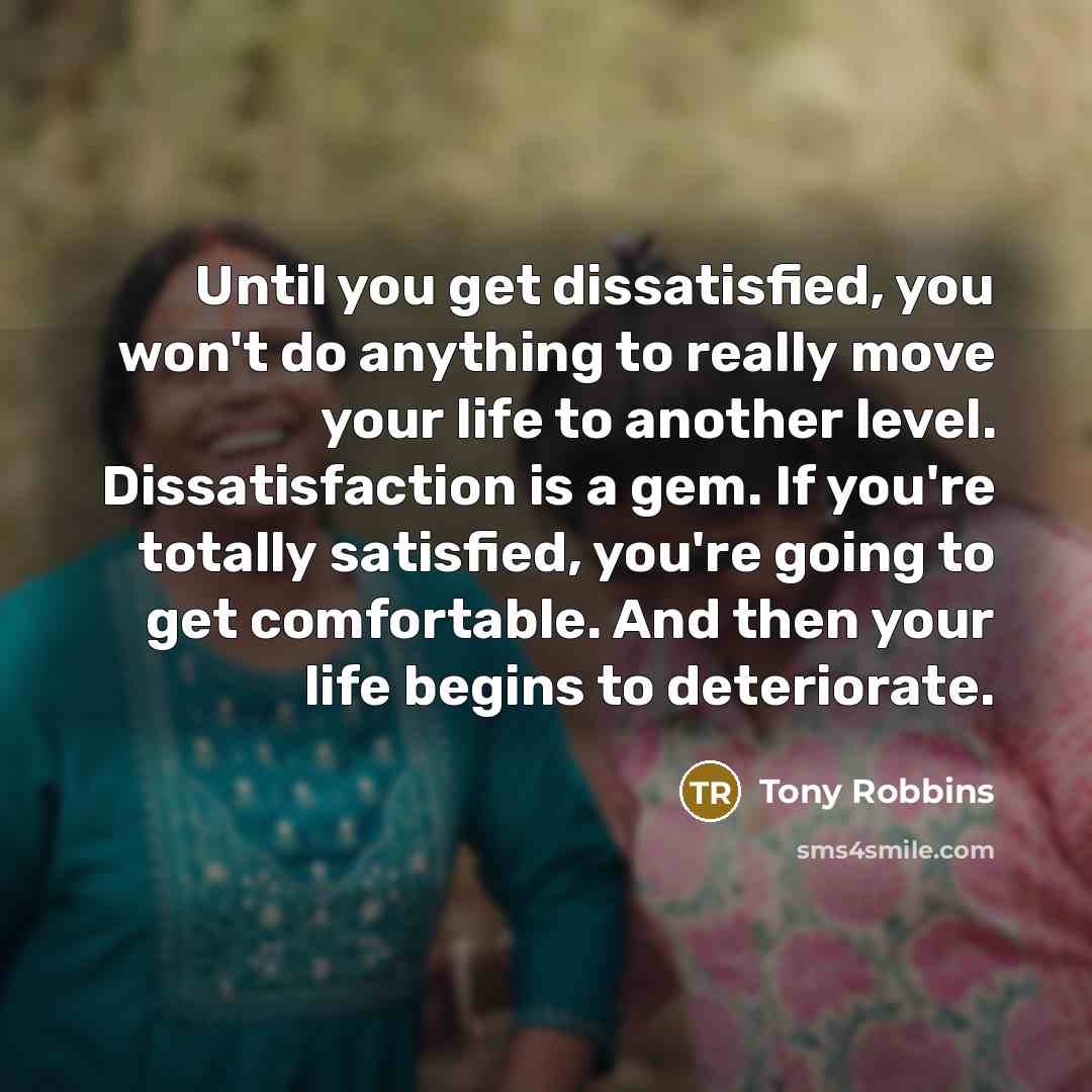 “Until you get dissatisfied, you won't do anything to really move your life to another level. Dissatisfaction is a gem. If you're totally satisfied, you're going to get comfortable. And then your life begins to deteriorate.” quote by Tony Robbins