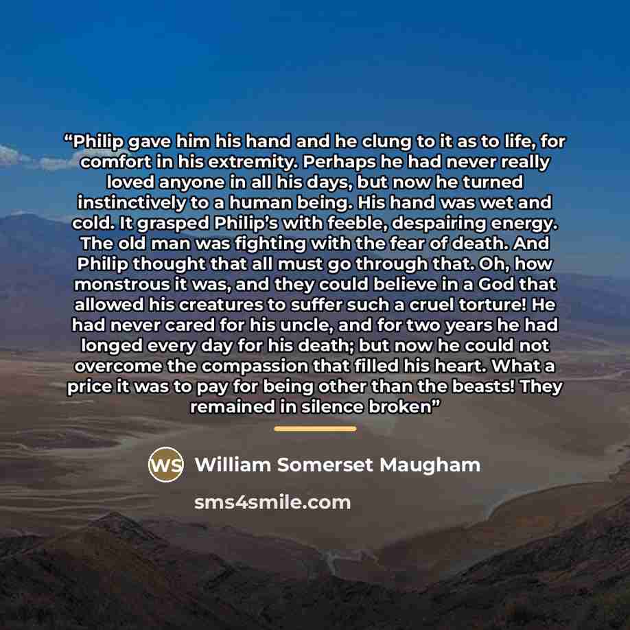“Philip gave him his hand and he clung to it as to life, for comfort in his extremity. Perhaps he had never really loved anyone in all his days, but now he turned instinctively to a human being. His hand was wet and cold. It grasped Philip’s with feeble, despairing energy. The old man was fighting…” quote by William Somerset Maugham