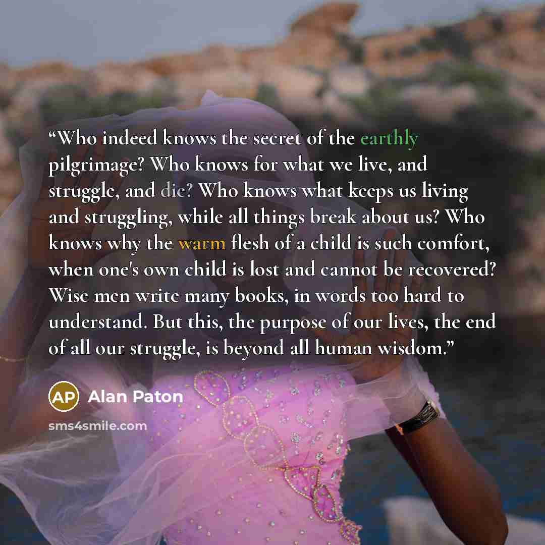 “Who indeed knows the secret of the earthly pilgrimage? Who knows for what we live, and struggle, and die? Who knows what keeps us living and struggling, while all things break about us? Who knows why the warm flesh of a child is such comfort, when one's own child is lost and cannot be recovered?…” quote by Alan Paton