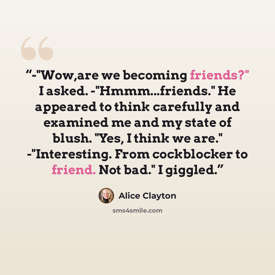 “-"Wow,are we becoming friends?" I asked. -"Hmmm...friends." He appeared to think carefully and examined me and my state of blush. "Yes, I think we are." -"Interesting. From cockblocker to friend. Not bad." I giggled.” quote by Alice Clayton