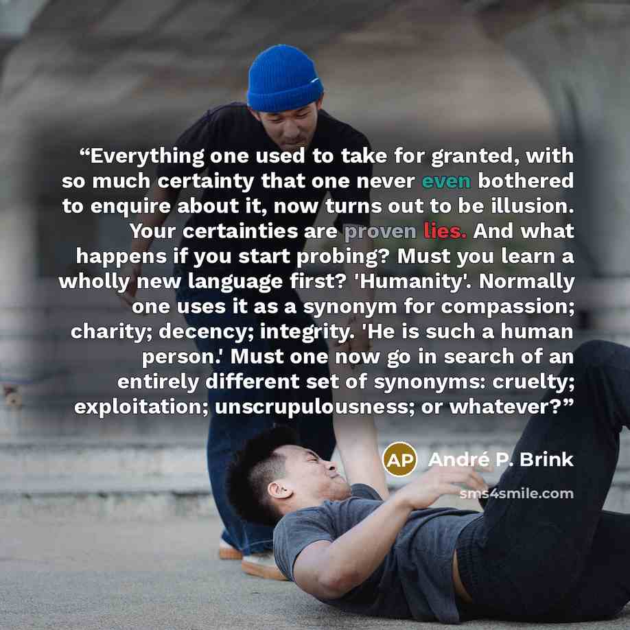 “Everything one used to take for granted, with so much certainty that one never even bothered to enquire about it, now turns out to be illusion. Your certainties are proven lies. And what happens if you start probing? Must you learn a wholly new language first? 'Humanity'. Normally one uses it as a…” quote by Andre P. Brink