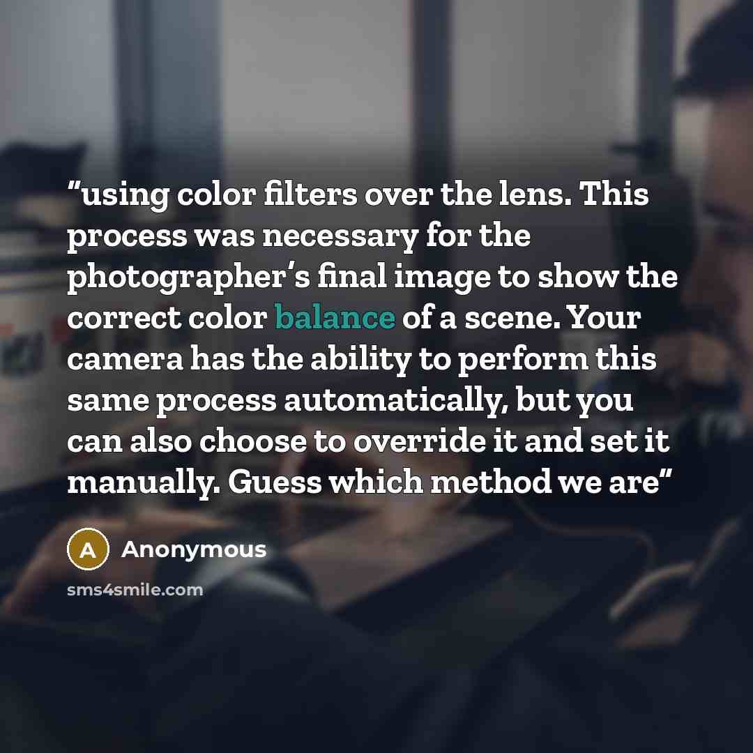 “using color filters over the lens. This process was necessary for the photographer’s final image to show the correct color balance of a scene. Your camera has the ability to perform this same process automatically, but you can also choose to override it and set it manually. Guess which method we are” quote by Anonymous