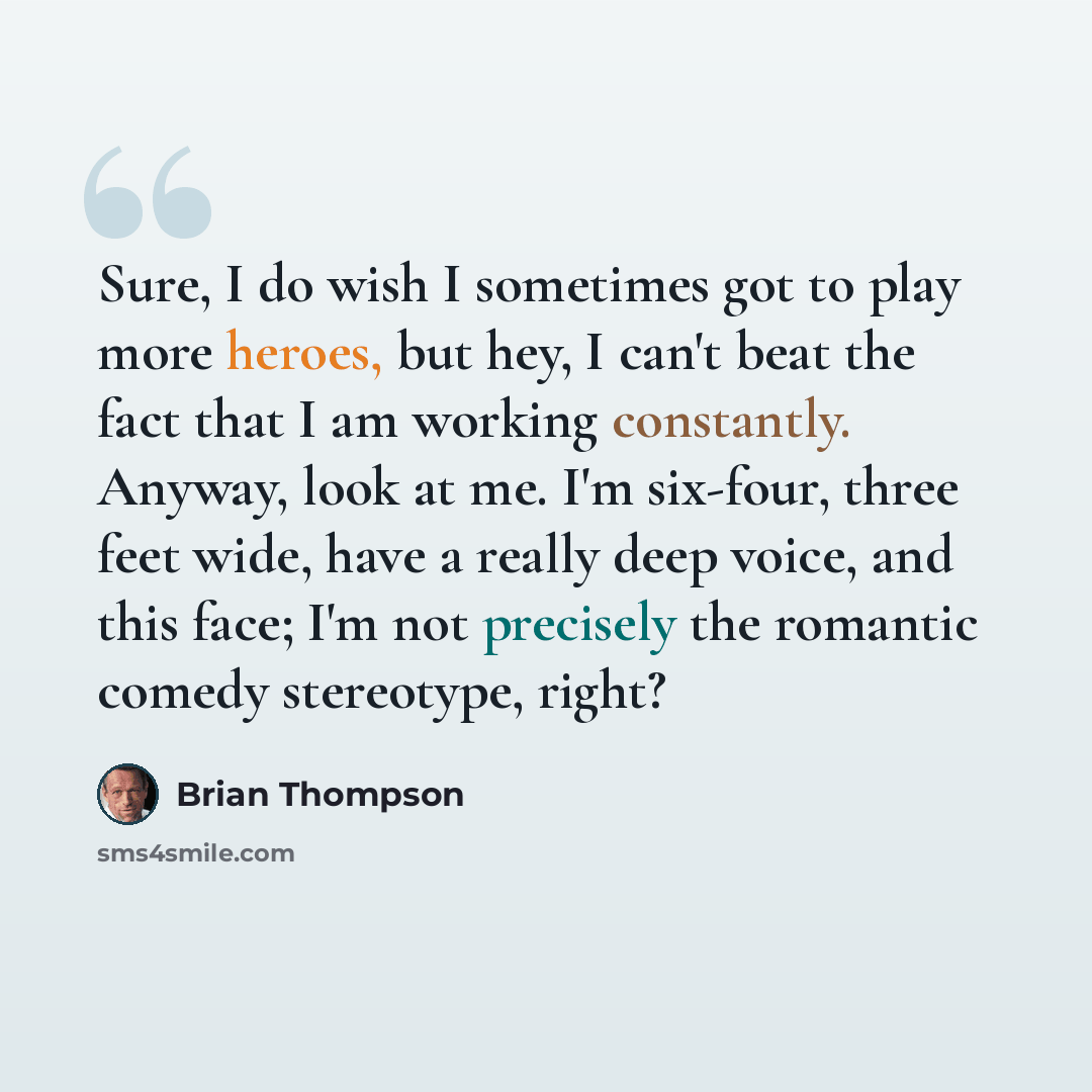 “Sure, I do wish I sometimes got to play more heroes, but hey, I can't beat the fact that I am working constantly. Anyway, look at me. I'm six-four, three feet wide, have a really deep voice, and this face; I'm not precisely the romantic comedy stereotype, right?” quote by Brian Thompson