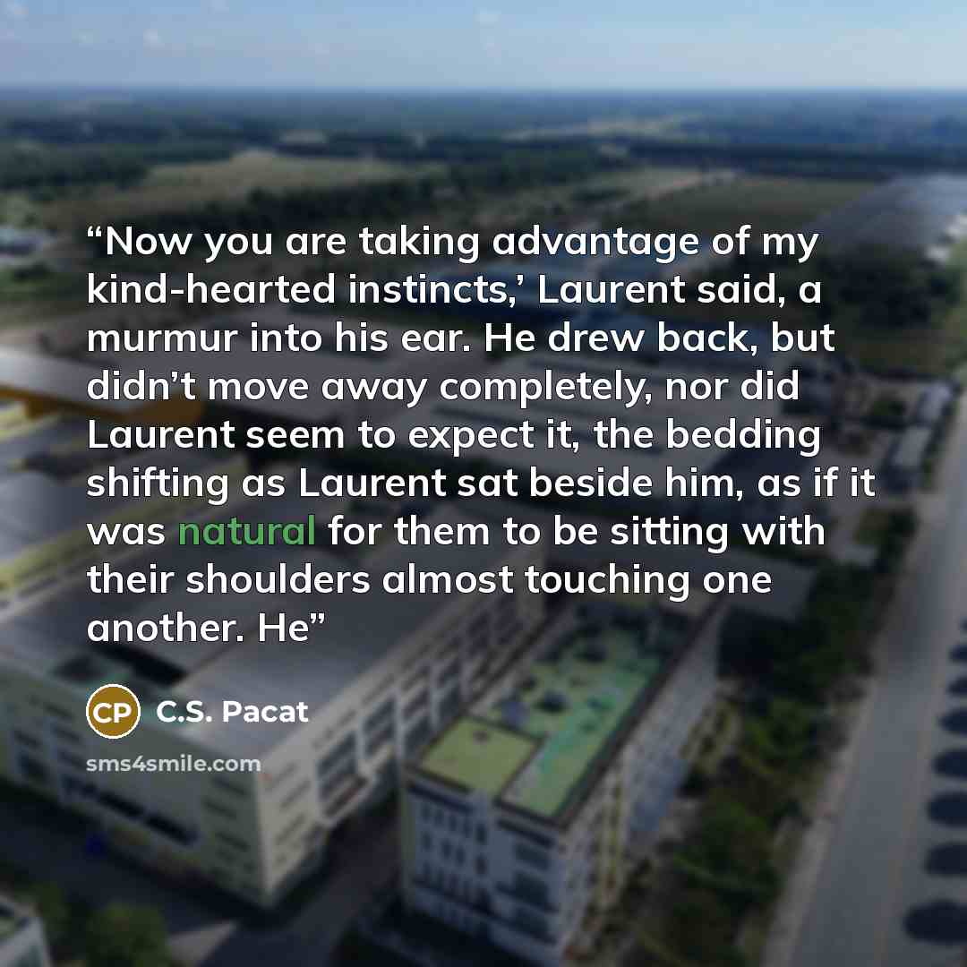 “Now you are taking advantage of my kind-hearted instincts,’ Laurent said, a murmur into his ear. He drew back, but didn’t move away completely, nor did Laurent seem to expect it, the bedding shifting as Laurent sat beside him, as if it was natural for them to be sitting with their shoulders almost…” quote by C.S. Pacat