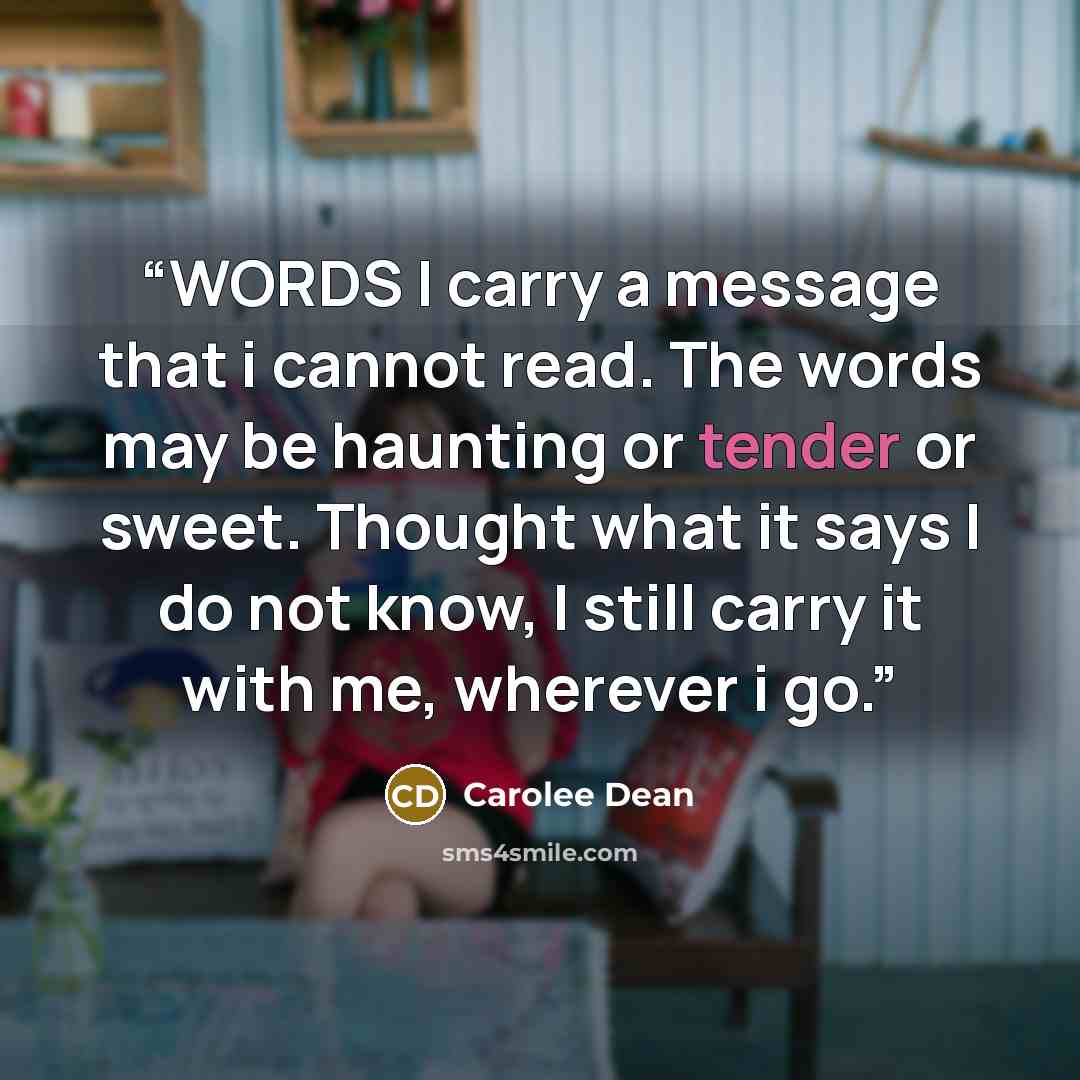 “WORDS I carry a message that i cannot read. The words may be haunting or tender or sweet. Thought what it says I do not know, I still carry it with me, wherever i go.” quote by Carolee Dean