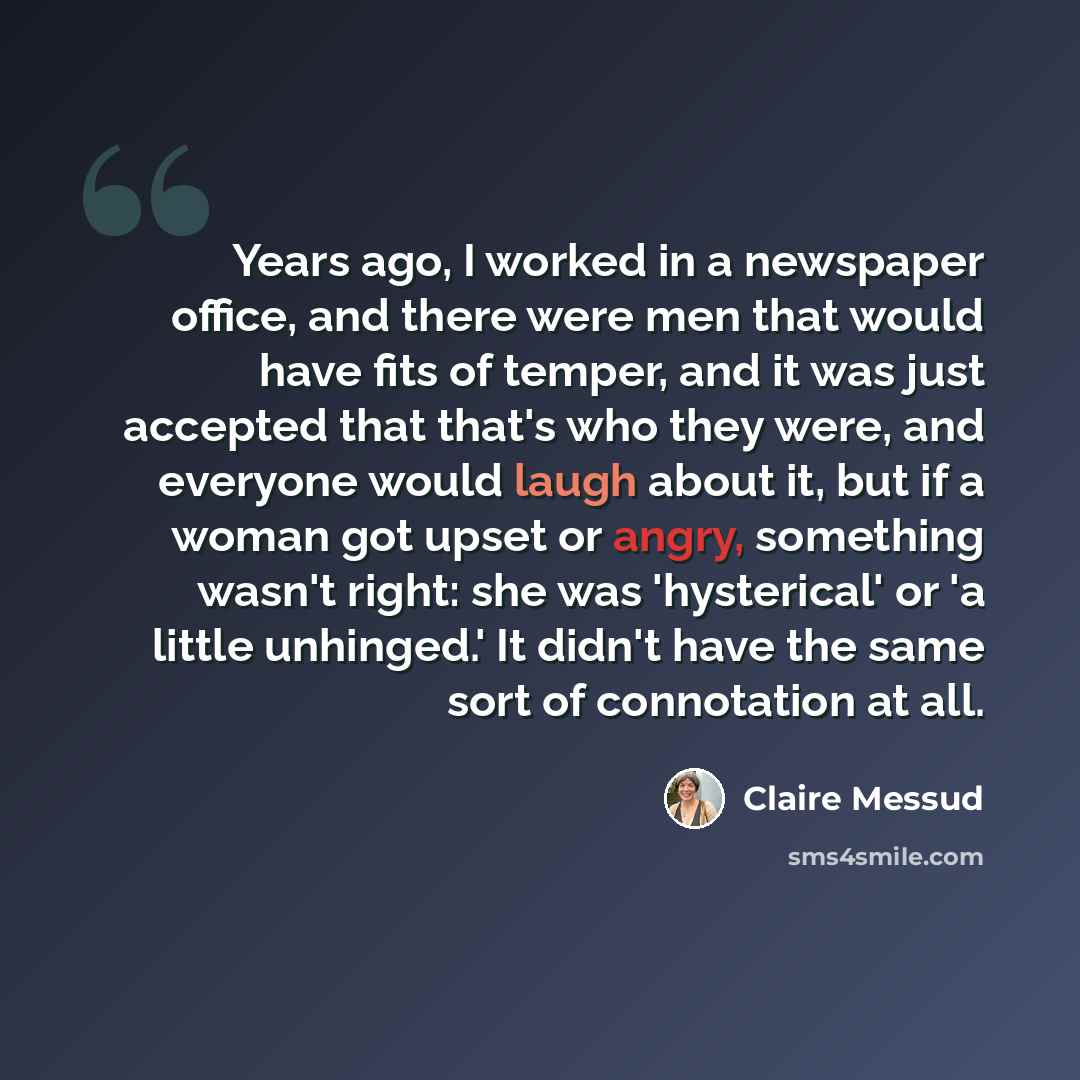 “Years ago, I worked in a newspaper office, and there were men that would have fits of temper, and it was just accepted that that's who they were, and everyone would laugh about it, but if a woman got upset or angry, something wasn't right: she was 'hysterical' or 'a little unhinged.' It didn't…” quote by Claire Messud