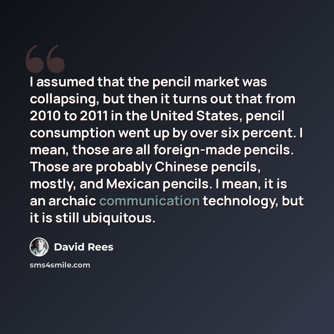 “I assumed that the pencil market was collapsing, but then it turns out that from 2010 to 2011 in the United States, pencil consumption went up by over six percent. I mean, those are all foreign-made pencils. Those are probably Chinese pencils, mostly, and Mexican pencils. I mean, it is an archaic…” quote by David Rees