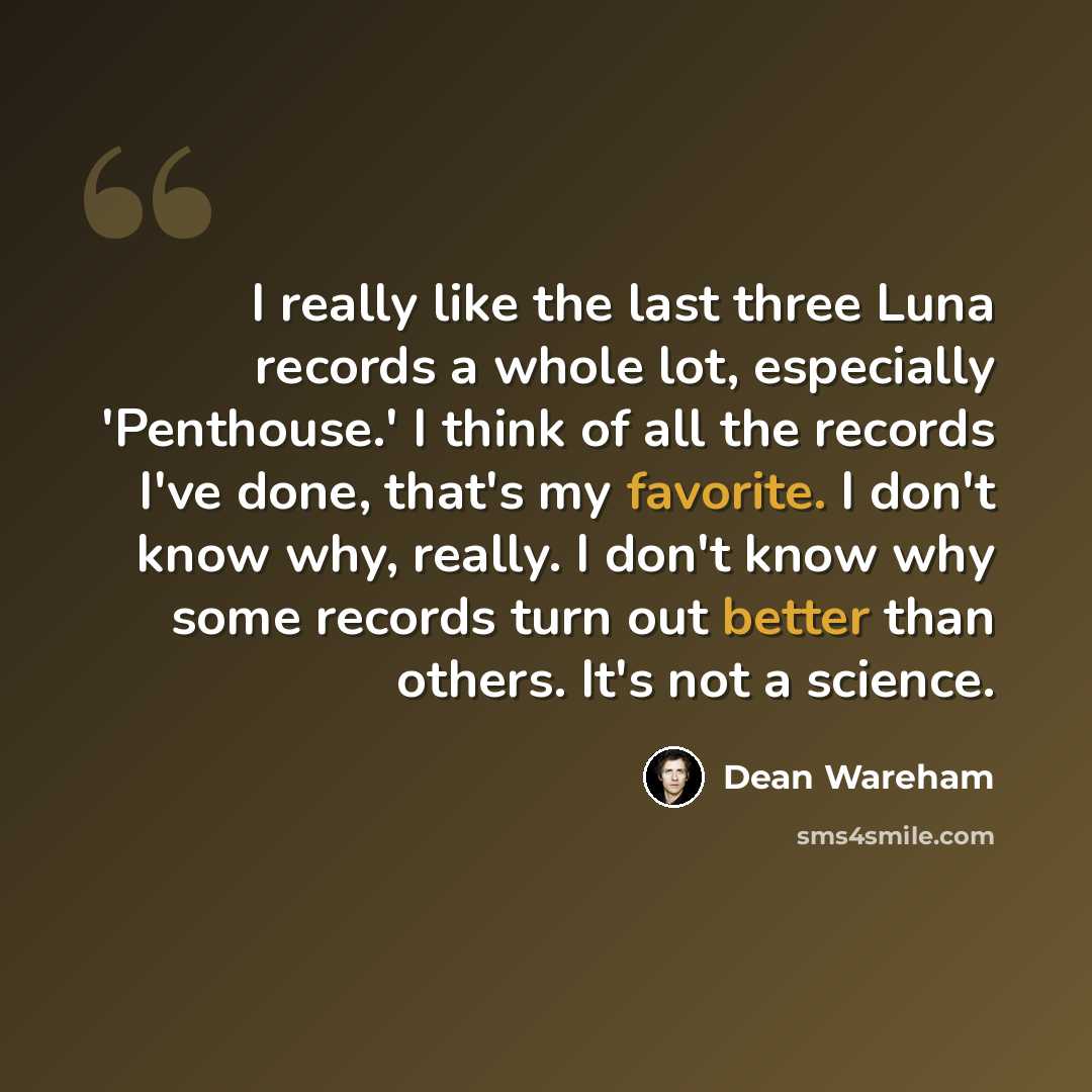 “I really like the last three Luna records a whole lot, especially 'Penthouse.' I think of all the records I've done, that's my favorite. I don't know why, really. I don't know why some records turn out better than others. It's not a science.” quote by Dean Wareham