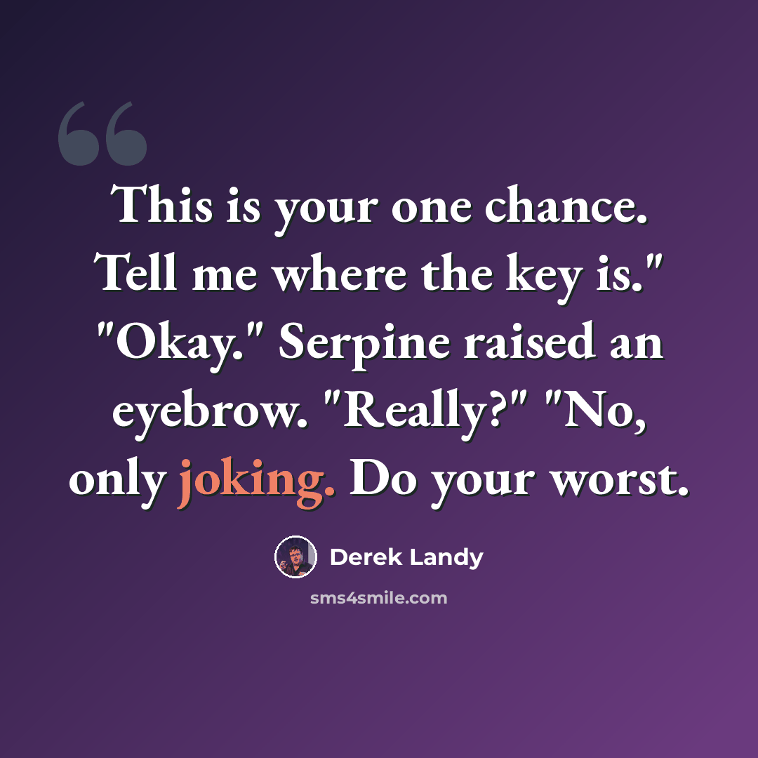 “This is your one chance. Tell me where the key is." "Okay." Serpine raised an eyebrow. "Really?" "No, only joking. Do your worst.” quote by Derek Landy