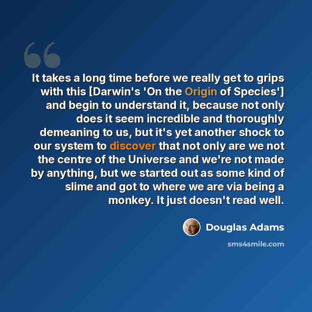 “It takes a long time before we really get to grips with this [Darwin's 'On the Origin of Species'] and begin to understand it, because not only does it seem incredible and thoroughly demeaning to us, but it's yet another shock to our system to discover that not only are we not the centre of the…” quote by Douglas Adams