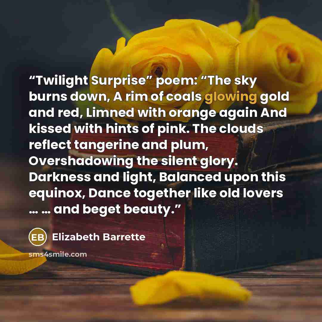 “Twilight Surprise” poem: “The sky burns down, A rim of coals glowing gold and red, Limned with orange again And kissed with hints of pink. The clouds reflect tangerine and plum, Overshadowing the silent glory. Darkness and light, Balanced upon this equinox, Dance together like old lovers … … and…” quote by Elizabeth Barrette