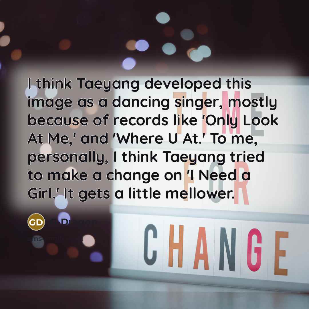 “I think Taeyang developed this image as a dancing singer, mostly because of records like 'Only Look At Me,' and 'Where U At.' To me, personally, I think Taeyang tried to make a change on 'I Need a Girl.' It gets a little mellower.” quote by G-Dragon