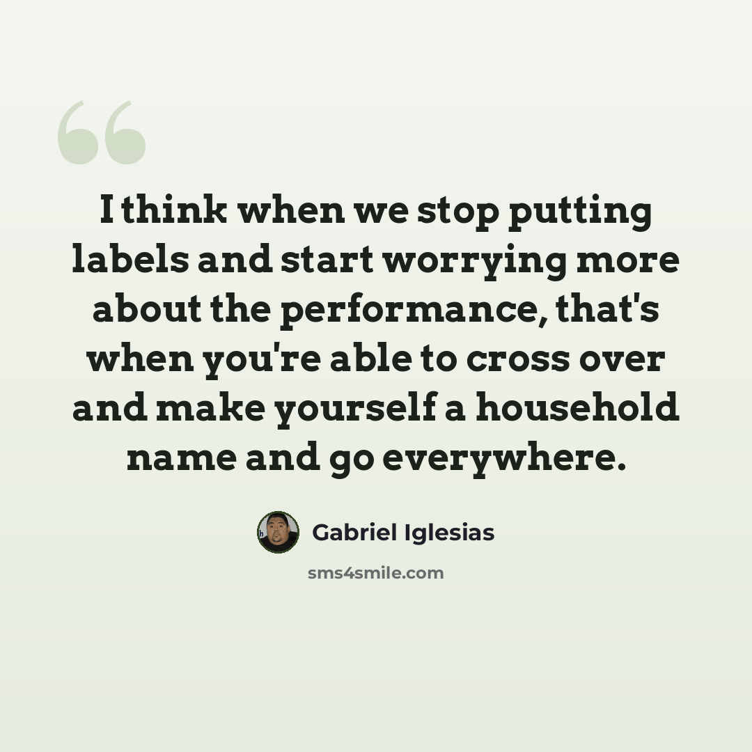“I think when we stop putting labels and start worrying more about the performance, that's when you're able to cross over and make yourself a household name and go everywhere.” quote by Gabriel Iglesias