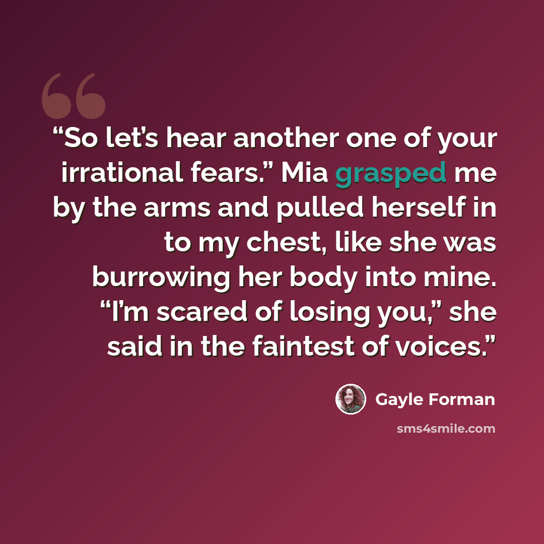 “So let’s hear another one of your irrational fears.” Mia grasped me by the arms and pulled herself in to my chest, like she was burrowing her body into mine. “I’m scared of losing you,” she said in the faintest of voices.” quote by Gayle Forman