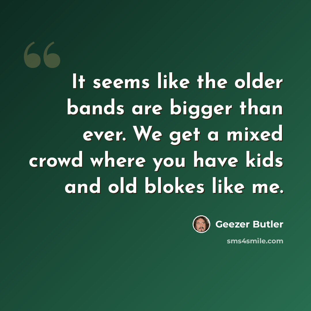 “It seems like the older bands are bigger than ever. We get a mixed crowd where you have kids and old blokes like me.” quote by Geezer Butler