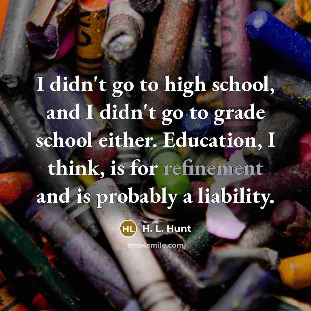 “I didn't go to high school, and I didn't go to grade school either. Education, I think, is for refinement and is probably a liability.” quote by H. L. Hunt