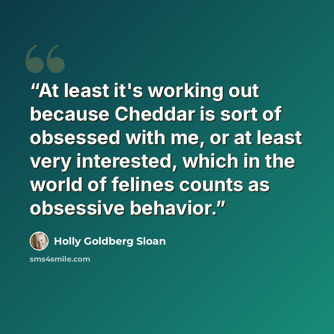“At least it's working out because Cheddar is sort of obsessed with me, or at least very interested, which in the world of felines counts as obsessive behavior.” quote by Holly Goldberg Sloan
