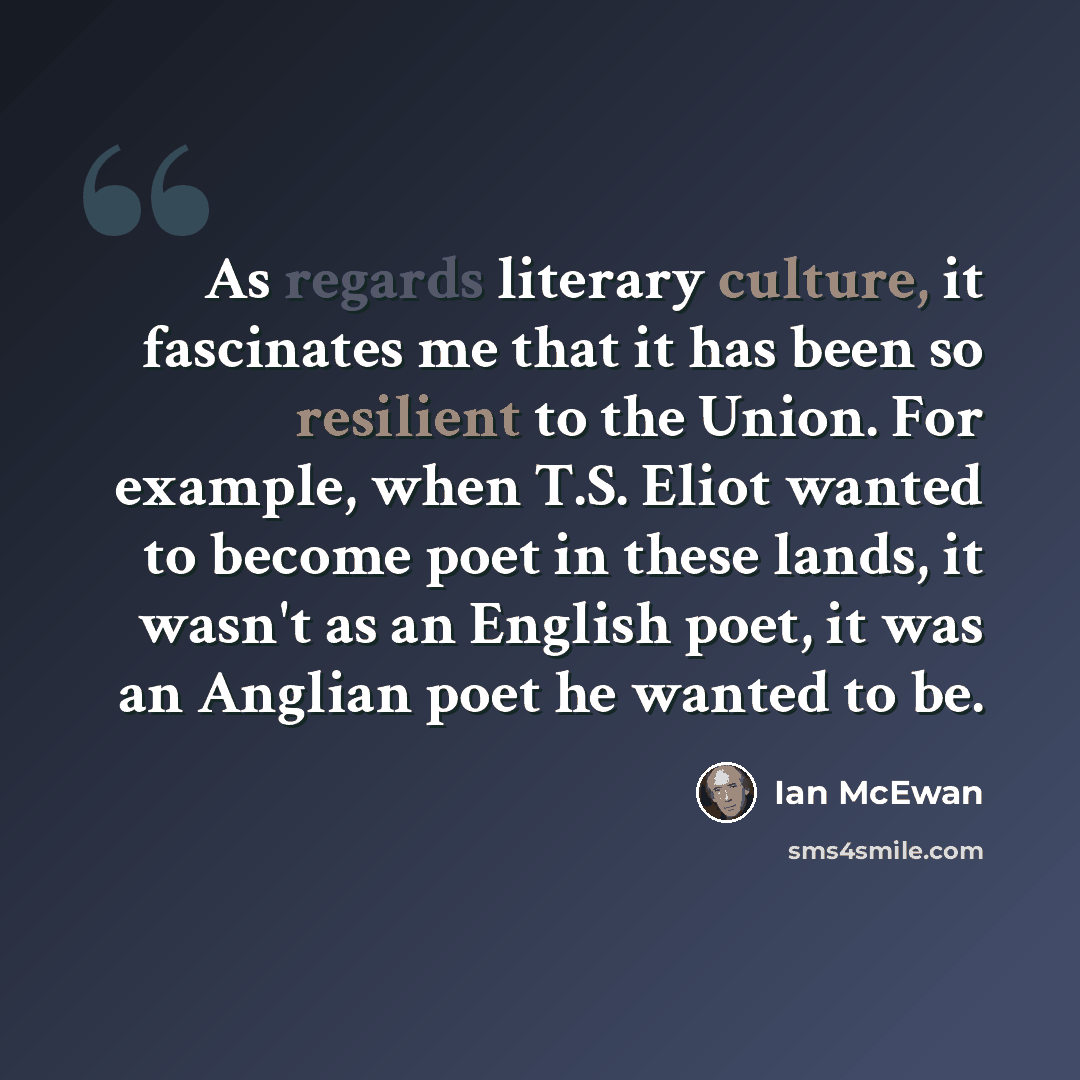“As regards literary culture, it fascinates me that it has been so resilient to the Union. For example, when T.S. Eliot wanted to become poet in these lands, it wasn't as an English poet, it was an Anglian poet he wanted to be.” quote by Ian Mcewan