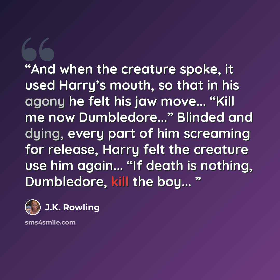 “And when the creature spoke, it used Harry’s mouth, so that in his agony he felt his jaw move... “Kill me now Dumbledore...” Blinded and dying, every part of him screaming for release, Harry felt the creature use him again... “If death is nothing, Dumbledore, kill the boy...” quote by J.K. Rowling