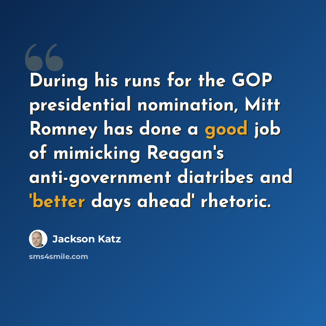 “During his runs for the GOP presidential nomination, Mitt Romney has done a good job of mimicking Reagan's anti-government diatribes and 'better days ahead' rhetoric.” quote by Jackson Katz