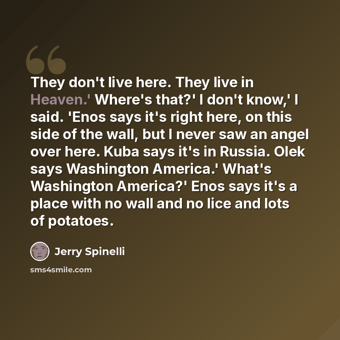 “They don't live here. They live in Heaven.' Where's that?' I don't know,' I said. 'Enos says it's right here, on this side of the wall, but I never saw an angel over here. Kuba says it's in Russia. Olek says Washington America.' What's Washington America?' Enos says it's a place with no wall and…” quote by Jerry Spinelli