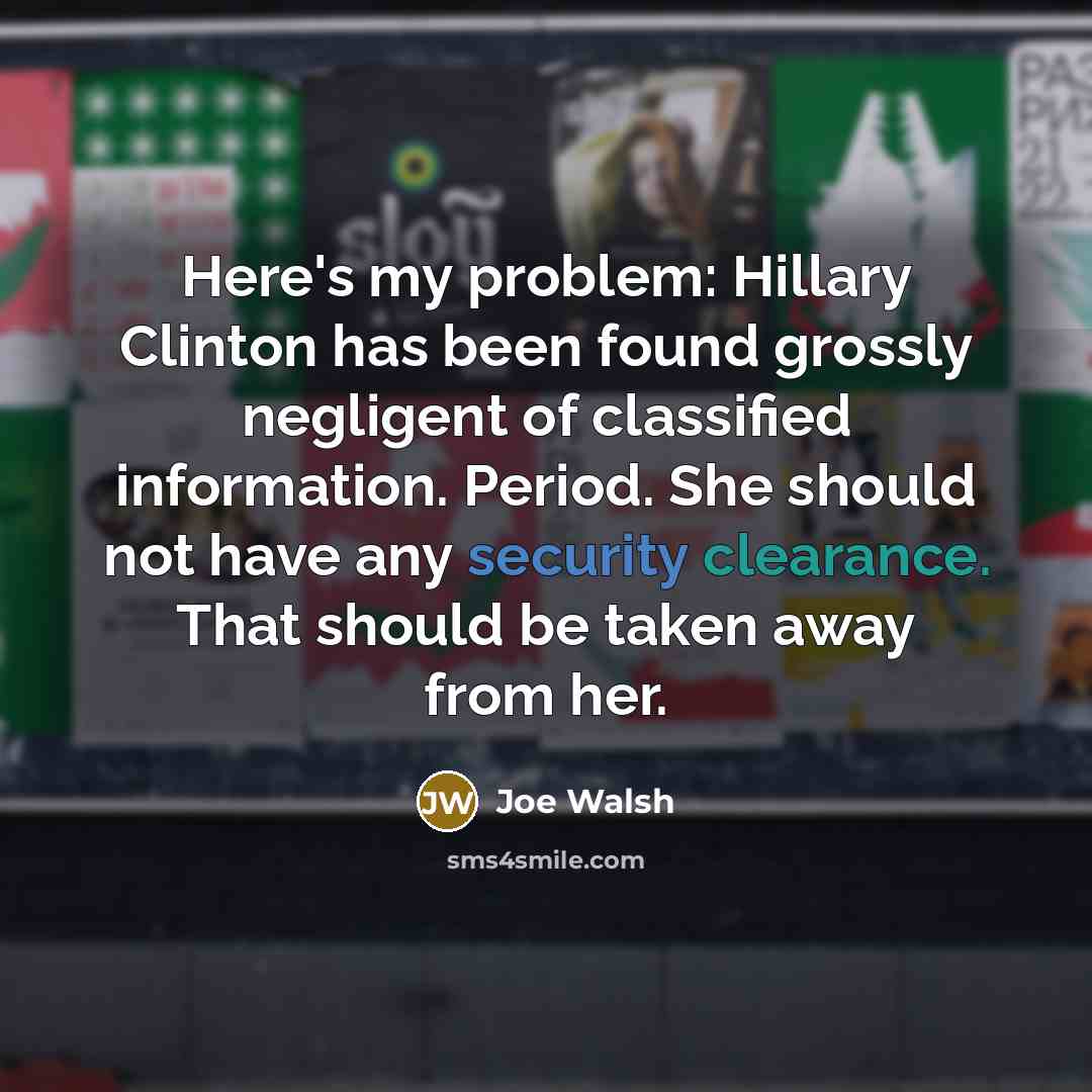 “Here's my problem: Hillary Clinton has been found grossly negligent of classified information. Period. She should not have any security clearance. That should be taken away from her.” quote by Joe Walsh