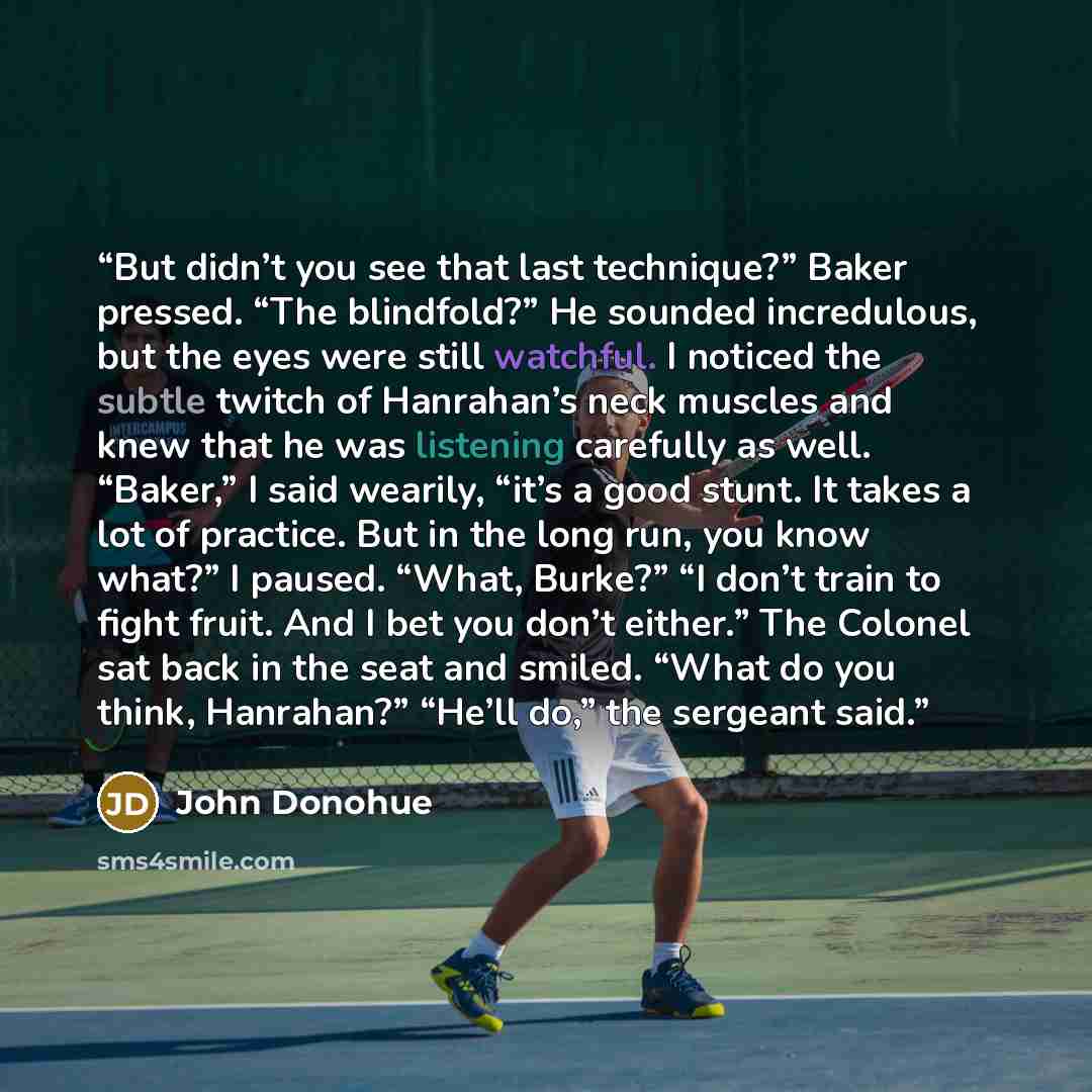 “But didn’t you see that last technique?” Baker pressed. “The blindfold?” He sounded incredulous, but the eyes were still watchful. I noticed the subtle twitch of Hanrahan’s neck muscles and knew that he was listening carefully as well. “Baker,” I said wearily, “it’s a good stunt. It takes a lot of…” quote by John Donohue