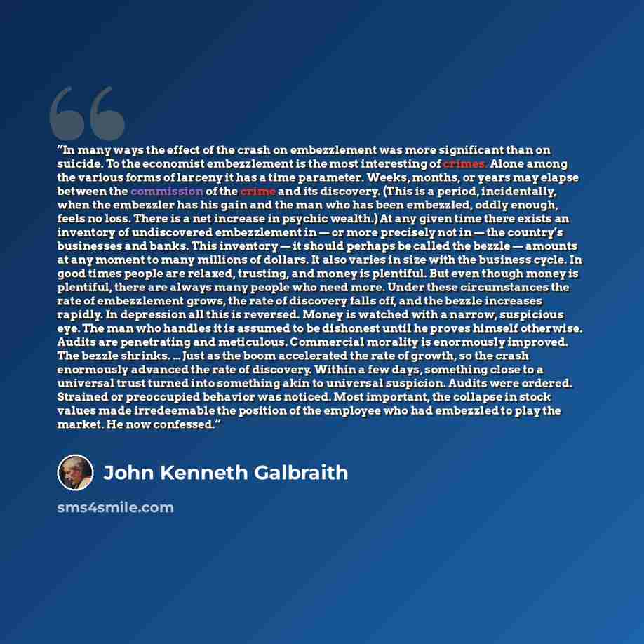 “In many ways the effect of the crash on embezzlement was more significant than on suicide. To the economist embezzlement is the most interesting of crimes. Alone among the various forms of larceny it has a time parameter. Weeks, months, or years may elapse between the commission of the crime and…” quote by John Kenneth Galbraith