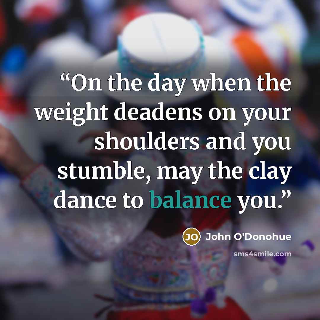 “On the day when the weight deadens on your shoulders and you stumble, may the clay dance to balance you.” quote by John O'Donohue