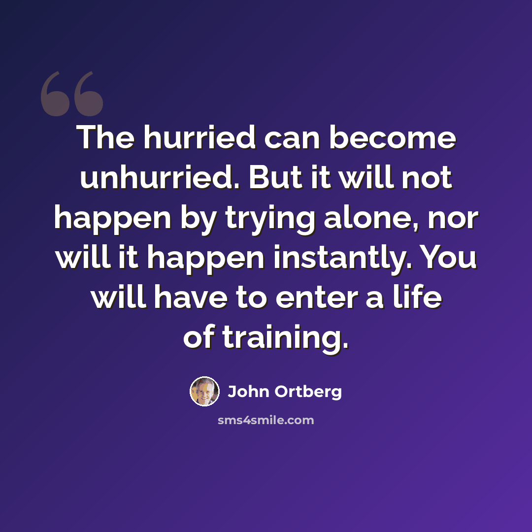“The hurried can become unhurried. But it will not happen by trying alone, nor will it happen instantly. You will have to enter a life of training.” quote by John Ortberg