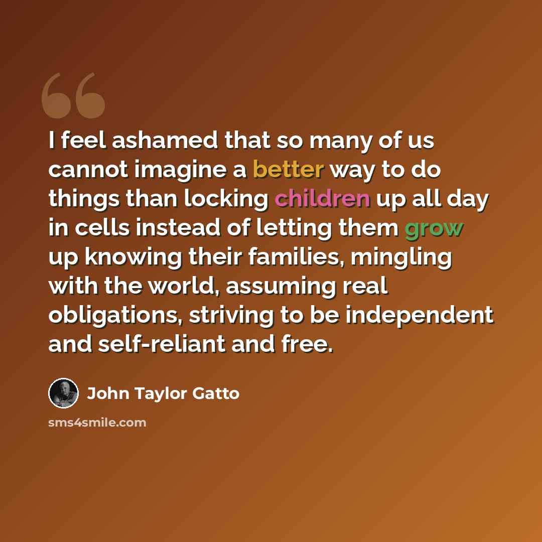 “I feel ashamed that so many of us cannot imagine a better way to do things than locking children up all day in cells instead of letting them grow up knowing their families, mingling with the world, assuming real obligations, striving to be independent and self-reliant and free.” quote by John Taylor Gatto