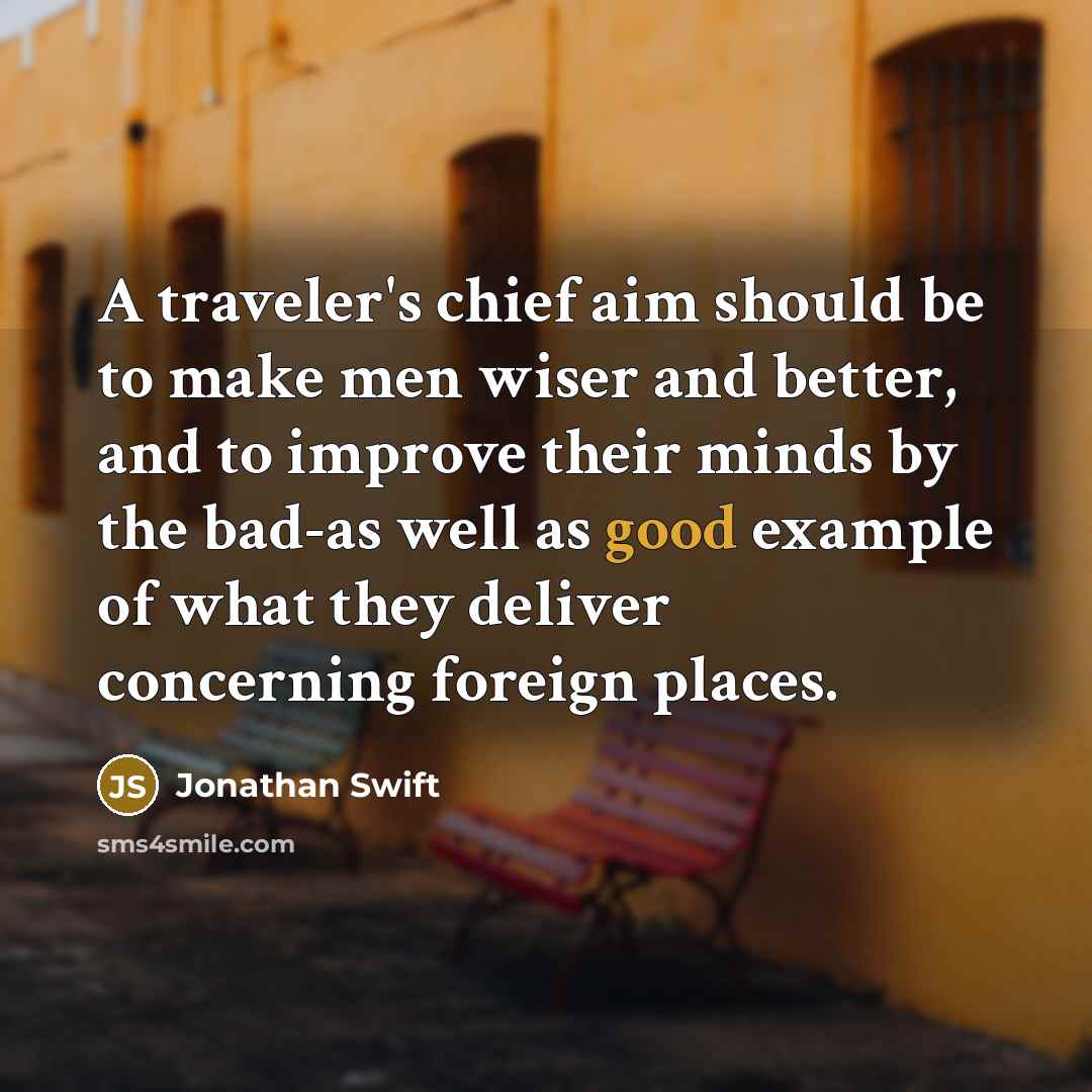“A traveler's chief aim should be to make men wiser and better, and to improve their minds by the bad-as well as good example of what they deliver concerning foreign places.” quote by Jonathan Swift