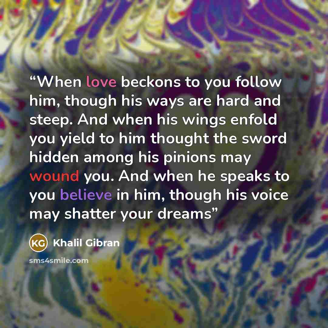 “When love beckons to you follow him, though his ways are hard and steep. And when his wings enfold you yield to him thought the sword hidden among his pinions may wound you. And when he speaks to you believe in him, though his voice may shatter your dreams” quote by Khalil Gibran