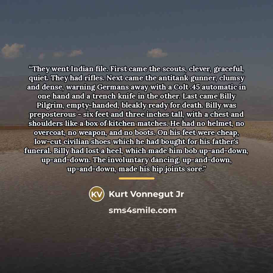 “They went Indian file. First came the scouts, clever, graceful, quiet. They had rifles. Next came the antitank gunner, clumsy and dense, warning Germans away with a Colt .45 automatic in one hand and a trench knife in the other. Last came Billy Pilgrim, empty-handed, bleakly ready for death. Billy…” quote by Kurt Vonnegut Jr